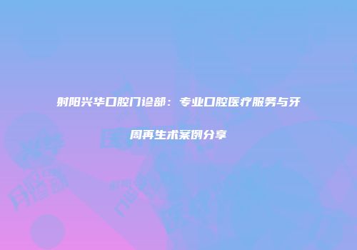 射阳兴华口腔门诊部：专业口腔医疗服务与牙周再生术案例分享