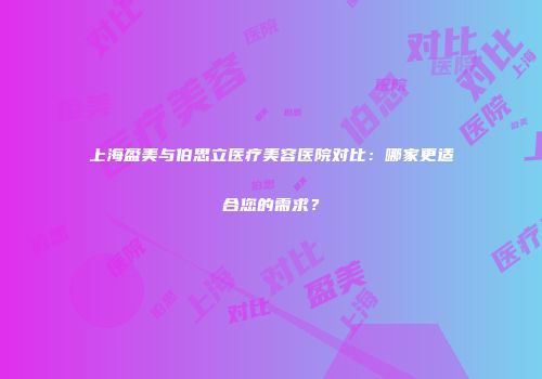 上海盈美与伯思立医疗美容医院对比：哪家更适合您的需求？