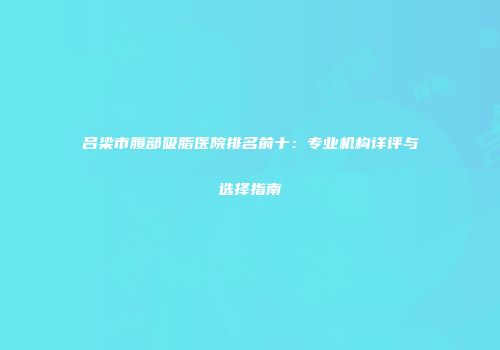 吕梁市腹部吸脂医院排名前十：专业机构详评与选择指南