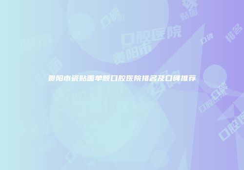 贵阳市瓷贴面单颗口腔医院排名及口碑推荐