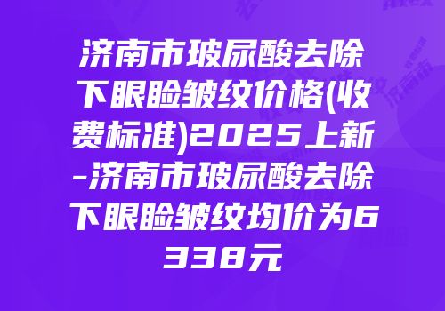 济南市玻尿酸去除下眼睑皱纹价格(收费标准)2025上新-济南市玻尿酸去除下眼睑皱纹均价为6338元