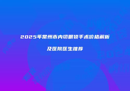2025年常州市内切眼袋手术价格解析及医院医生推荐