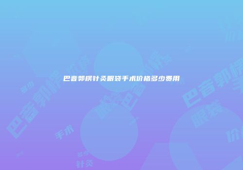 巴音郭楞针灸眼袋手术价格多少费用