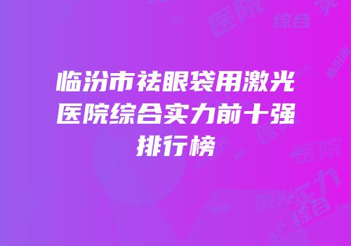 临汾市祛眼袋用激光医院综合实力前十强排行榜