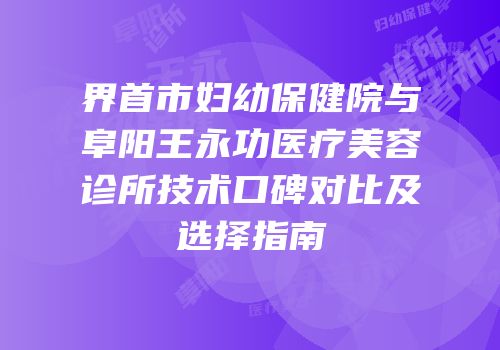 界首市妇幼保健院与阜阳王永功医疗美容诊所技术口碑对比及选择指南