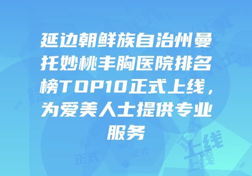 延边朝鲜族自治州曼托妙桃丰胸医院排名榜TOP10正式上线，为爱美人士提供专业服务