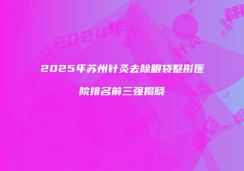 2025年苏州针灸去除眼袋整形医院排名前三强揭晓