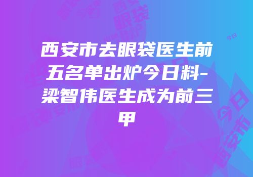 西安市去眼袋医生前五名单出炉今日料-梁智伟医生成为前三甲