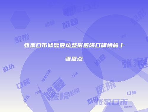 张家口市修复豆坑整形医院口碑榜前十强盘点