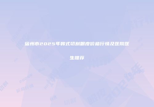 宿州市2025年韩式切割眼皮价格行情及医院医生推荐