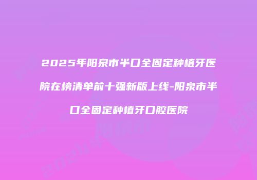 2025年阳泉市半口全固定种植牙医院在榜清单前十强新版上线-阳泉市半口全固定种植牙口腔医院