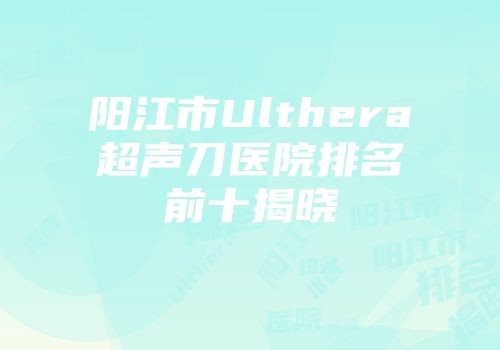 阳江市Ulthera超声刀医院排名前十揭晓