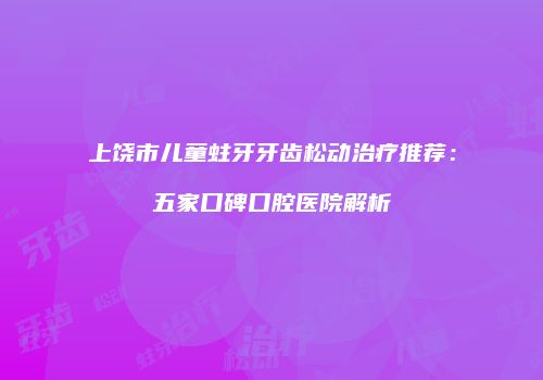 上饶市儿童蛀牙牙齿松动治疗推荐：五家口碑口腔医院解析