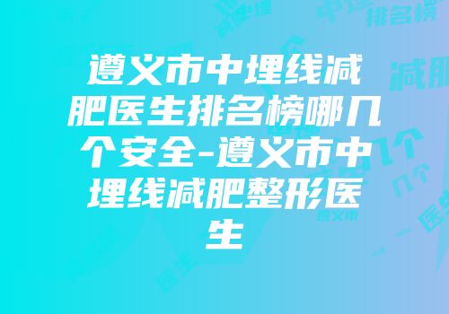 遵义市中埋线减肥医生排名榜哪几个安全-遵义市中埋线减肥整形医生