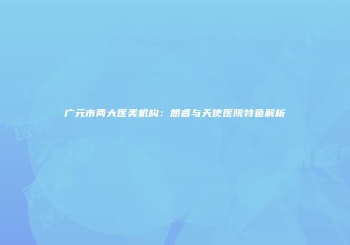 广元市两大医美机构：朗睿与天使医院特色解析