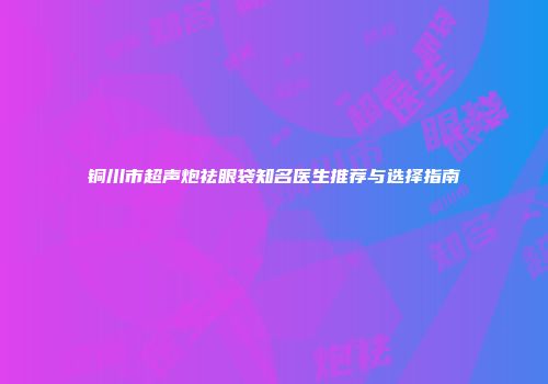 铜川市超声炮祛眼袋知名医生推荐与选择指南