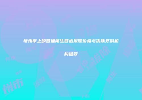 忻州市上颌普通阻生智齿拔除价格与优质牙科机构推荐