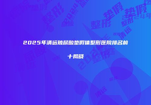 2025年清远玻尿酸垫假体整形医院排名前十揭晓