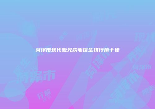 菏泽市现代激光脱毛医生排行前十佳