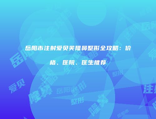 岳阳市注射爱贝芙隆鼻整形全攻略：价格、医院、医生推荐