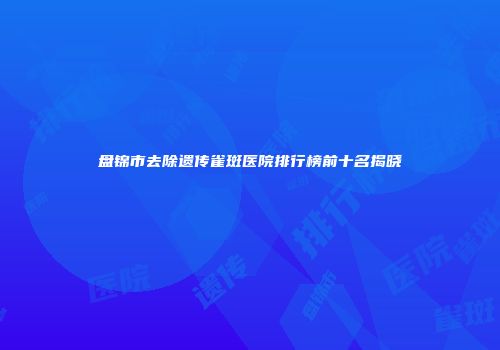 盘锦市去除遗传雀斑医院排行榜前十名揭晓