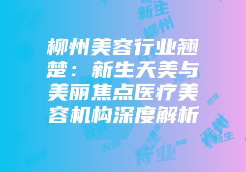 柳州美容行业翘楚：新生天美与美丽焦点医疗美容机构深度解析