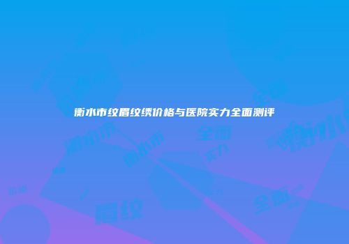 衡水市纹眉纹绣价格与医院实力全面测评