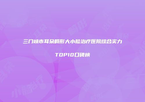 三门峡市耳朵畸形大小脸治疗医院综合实力TOP10口碑榜