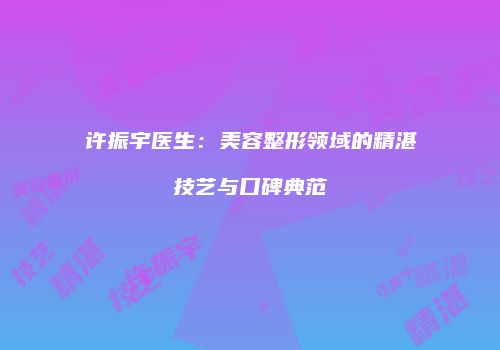 许振宇医生：美容整形领域的精湛技艺与口碑典范
