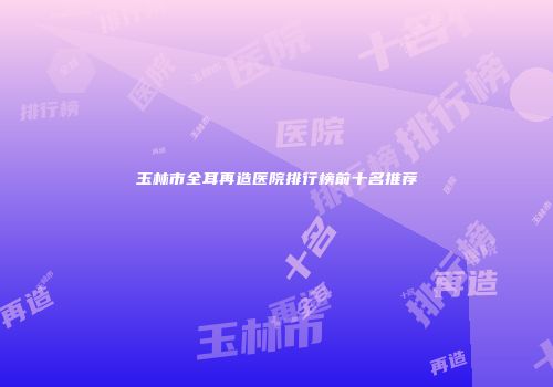 玉林市全耳再造医院排行榜前十名推荐