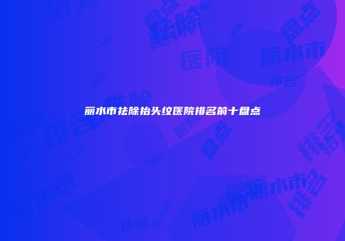 丽水市祛除抬头纹医院排名前十盘点
