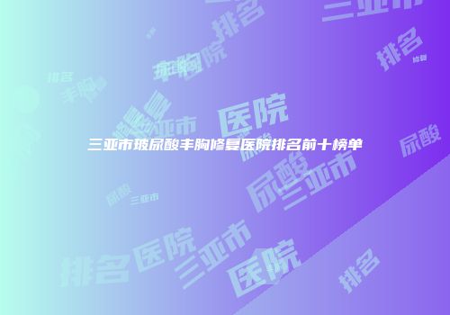 三亚市玻尿酸丰胸修复医院排名前十榜单