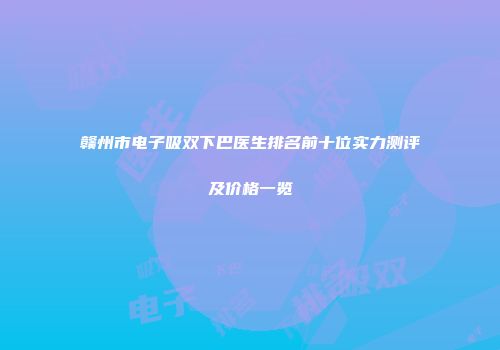 赣州市电子吸双下巴医生排名前十位实力测评及价格一览
