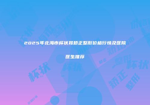 2025年北海市杯状耳矫正整形价格行情及医院医生推荐