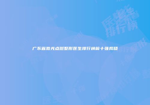 广东省激光点斑整形医生排行榜前十强揭晓