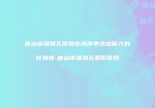 唐山市缩鼻孔医院在榜清单选出前六对比挑选-唐山市缩鼻孔整形医院