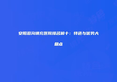 安阳泪沟填充医院排名前十：特色与优势大盘点