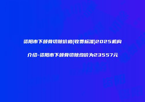 资阳市下颌骨切除价格(收费标准)2025机构介绍-资阳市下颌骨切除均价为23557元