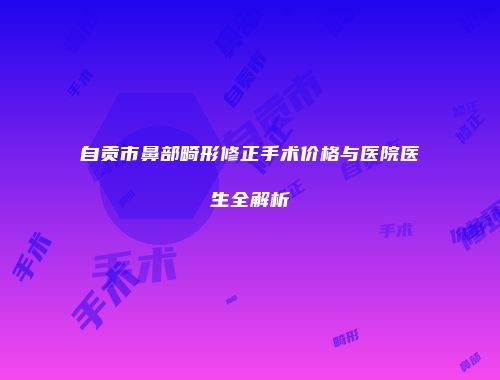 自贡市鼻部畸形修正手术价格与医院医生全解析