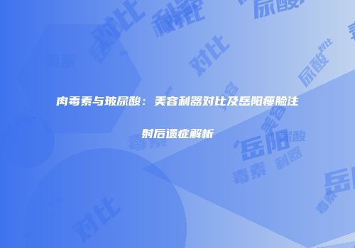 肉毒素与玻尿酸：美容利器对比及岳阳瘦脸注射后遗症解析