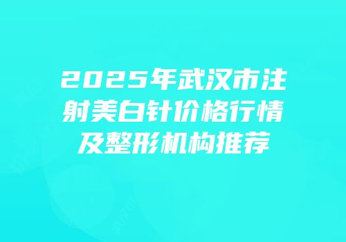 2025年武汉市注射美白针价格行情及整形机构推荐