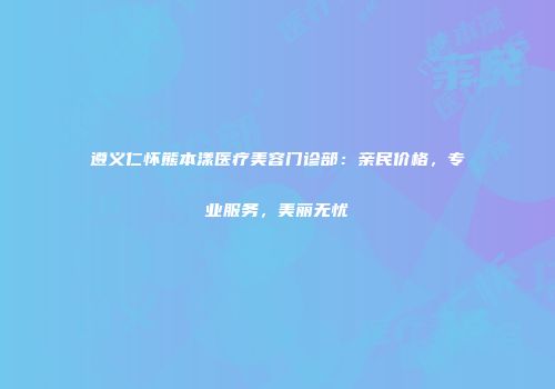 遵义仁怀熊本漾医疗美容门诊部：亲民价格，专业服务，美丽无忧