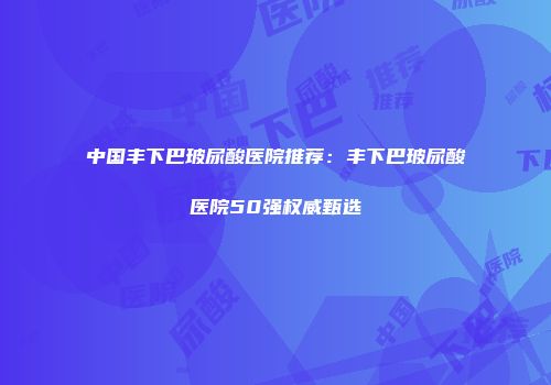 中国丰下巴玻尿酸医院推荐：丰下巴玻尿酸医院50强权威甄选
