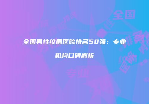 全国男性纹眉医院排名50强：专业机构口碑解析