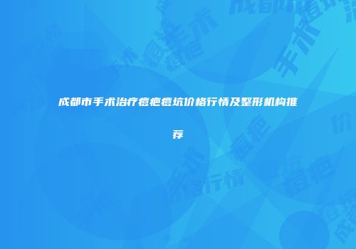 成都市手术治疗痘疤痘坑价格行情及整形机构推荐