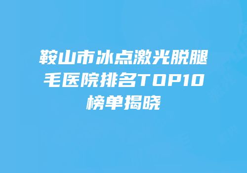 鞍山市冰点激光脱腿毛医院排名TOP10榜单揭晓