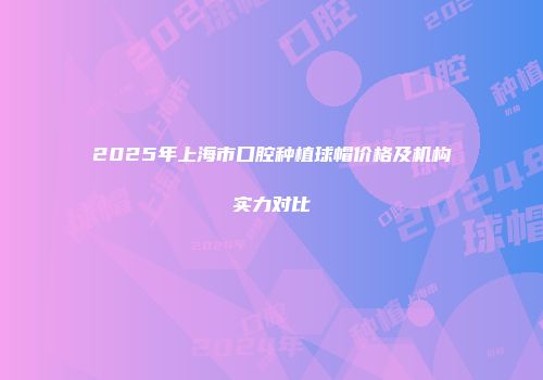 2025年上海市口腔种植球帽价格及机构实力对比