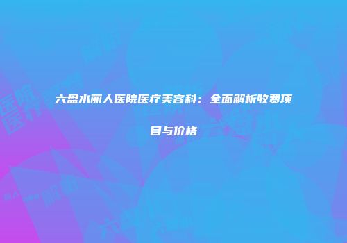 六盘水丽人医院医疗美容科：全面解析收费项目与价格