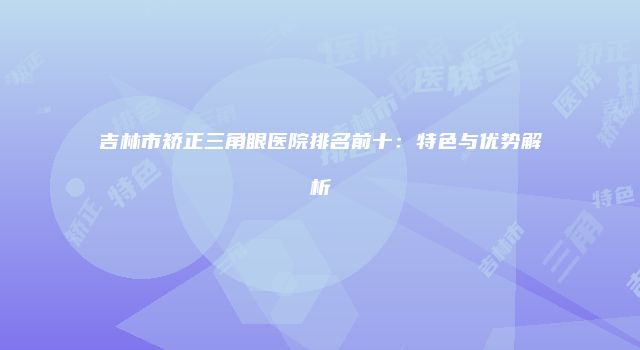 吉林市矫正三角眼医院排名前十：特色与优势解析