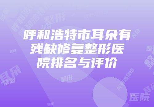 呼和浩特市耳朵有残缺修复整形医院排名与评价